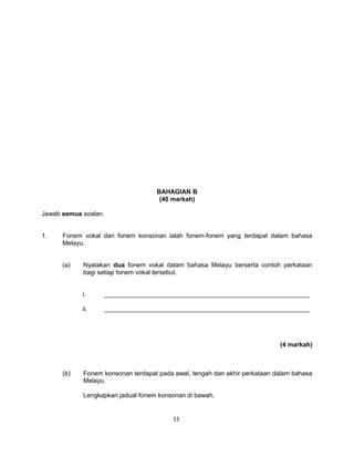BAHAGIAN B
                                    (40 markah)

Jawab semua soalan.


1.    Fonem vokal dan fonem konsonan ialah fonem-fonem yang terdapat dalam bahasa
      Melayu.


      (a)   Nyatakan dua fonem vokal dalam bahasa Melayu berserta contoh perkataan
            bagi setiap fonem vokal tersebut.


            i.    __________________________________________________________

            ii.   __________________________________________________________




                                                                           (4 markah)



      (b)   Fonem konsonan terdapat pada awal, tengah dan akhir perkataan dalam bahasa
            Melayu.

            Lengkapkan jadual fonem konsonan di bawah.


                                         11
 