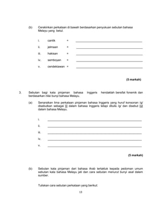 (b)   Cerakinkan perkataan di bawah berdasarkan penyukuan sebutan bahasa
           Melayu yang betul.


           i.     cantik        =      _________________________________________

           ii.    jelmaan       =      _________________________________________

           iii.   hakisan       =      _________________________________________

           iv.    semboyan      =      _________________________________________

           v.     cendekiawan =        _________________________________________



                                                                             (5 markah)



3.   Sebutan bagi kata pinjaman bahasa         Inggeris    hendaklah bersifat fonemik dan
     berdasarkan nilai bunyi bahasa Melayu.

     (a)   Senaraikan lima perkataan pinjaman bahasa Inggeris yang huruf konsonan /g/
           disebutkan sebagai [j] dalam bahasa Inggeris tetapi ditulis /g/ dan disebut [g]
           dalam bahasa Melayu.


           i.     __________________________________________________________

           ii.    __________________________________________________________

           iii.   __________________________________________________________

           iv.    __________________________________________________________

           v.     __________________________________________________________


                                                                              (5 markah)



     (b)   Sebutan kata pinjaman dari bahasa Arab tertakluk kepada pedoman umum
           sebutan kata bahasa Melayu jati dan cara sebutan menurut bunyi asal dalam
           sumber.


           Tuliskan cara sebutan perkataan yang berikut:

                                         13
 