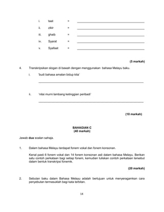 i.     taat           =       _________________________________________

             ii.    zikir          =       _________________________________________

             iii.   ghaib          =       _________________________________________

             iv.    Syarat         =       _________________________________________

             v.     Syafaat        =       _________________________________________



                                                                               (5 markah)

4.    Transkripsikan slogan di bawah dengan menggunakan bahasa Melayu baku.

      i.     ’budi bahasa amalan bidup kita’

             ________________________________________________________________



      ii.    ‘nilai murni lambang ketinggian peribadi’

             ________________________________________________________________



                                                                            (10 markah)



                                       BAHAGIAN C
                                        (40 markah)

Jawab dua soalan sahaja.


1.    Dalam bahasa Melayu terdapat fonem vokal dan fonem konsonan.

      Kenal pasti 6 fonem vokal dan 14 fonem konsonan asli dalam bahasa Melayu. Berikan
      satu contoh perkataan bagi setiap fonem, kemudian tuliskan contoh perkataan tersebut
      dalam bentuk transkripsi fonemik.

                                                                              (20 markah)


2.    Sebutan baku dalam Bahasa Melayu adalah bertujuan untuk menyeragamkan cara
      penyebutan termasuklah bagi kata terbitan.



                                               14
 