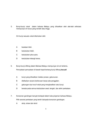 5.   Bunyi-bunyi vokal dalam bahasa Melayu yang dihasilkan oleh alat-alat artikulasi
     mempunyai ciri bunyi yang rendah atau tinggi.



     Ciri bunyi sesuatu vokal ditentukan oleh




     A      keadaan bibir.

     B      kedudukan lidah.

     C      kedudukan pita suara.

     D      kedudukan lelangit keras.



6.   Bunyi-bunyi diftong dalam Bahasa Melayu mempunyai ciri-ciri tertentu.

     Pernyataan-pernyataan di bawah tepat tentang bunyi diftong kecuali



     A      bunyi yang dihasilkan melalui proses geluncuran.

     B      dilafazkan secara berterusan tanpa ada penggalan.

     C      gabungan dua huruf vokal yang menghasilkan satu bunyi.

     D      berada pada semua kedudukan awal, tengah, dan akhir perkataan.



7.   Konsonan gandingan banyak terdapat dalam kata pinjaman bahasa Melayu.

     Pilih senarai perkataan yang terdiri daripada konsonan gandingan.

     A      skrip, straw dan skrol


                                                5
 
