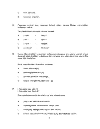 C      tidak bersuara.

      D      konsonan pinjaman.



15.   Pasangan minimal atau pasangan terkecil dalam bahasa Melayu menunjukkan
      perbezaan makna.

      Yang berikut ialah pasangan minimal kecuali

      A      / sapi /        -        / səpi /

      B      / fikir /       -        / pikir /

      C      / sepak /       -        / sepah /

      D      / padang /      -        / ladang /


16.   Hujung lidah dinaikkan ke gusi dan berlaku sempitan pada arus udara. Lelangit lembut
      dan anak tekak dinaikkan ke belakang dan menyekat arus udara ke rongga hidung. Pita
      suara tidak digetarkan.


      Bunyi yang dihasilkan dinamakan konsonan

      A      sisian bersuara [ l ].

      B      getaran gigi bersuara [ r ].

      C      geseran gusi tidak bersuara [ s ].

      D      letupan lelangit lembut bersuara [ g ].



17.   [ # dia pakai baju adik # ]
      [ # dia pakai baju # adik # ]

      Dua ayat di atas merujuk kepada fungsi jeda sebagai unsur


      A      yang boleh membezakan makna.

      B      suprasegmental dalam bahasa Melayu baku.

      C      bunyi yang disengaukan daripada arus tuturan.

      D      hentian ketika menyebut satu deratan bunyi dalam bahasa Melayu.

                                                   9
 