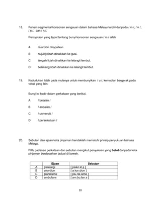 18.   Fonem segmental konsonan sengauan dalam bahasa Melayu terdiri daripada / m /, / n /,
      / ɲ /, dan / ŋ /.

      Pernyataan yang tepat tentang bunyi konsonan sengauan / m / ialah


      A        dua bibir dirapatkan.

      B        hujung lidah dinaikkan ke gusi.

      C        tengah lidah dinaikkan ke lelangit lembut.

      D        belakang lidah dinaikkan ke lelangit lembut.



19.   Kedudukan lidah pada mulanya untuk membunyikan / u /, kemudian bergerak pada
      vokal yang lain.


      Bunyi ini hadir dalam perkataan yang berikut.

      A        / belaian /

      B        / andaian /

      C        / universiti /

      D        / persekutuan /




20.   Sebutan dan ejaan kata pinjaman hendaklah mematuhi prinsip penyukuan bahasa
      Melayu.

      Pilih padanan perkataan dan sebutan mengikut penyukuan yang betul daripada kata
      pinjaman berdasarkan jadual di bawah.


                          Ejaan                          Sebutan
           A        psikologi            [ psiko.lo.ji ]
           B        akordion             [ a.kor.dion ]
           C        pluralisme           [ plu.ral.isme ]
           D        ambulans             [ am.bu.lan.s ]



                                                 10
 