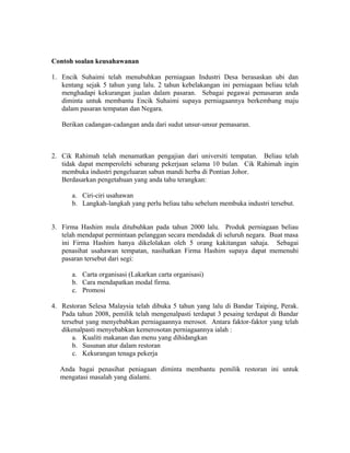 Contoh soalan keusahawanan
1. Encik Suhaimi telah menubuhkan perniagaan Industri Desa berasaskan ubi dan
kentang sejak 5 tahun yang lalu. 2 tahun kebelakangan ini perniagaan beliau telah
menghadapi kekurangan jualan dalam pasaran. Sebagai pegawai pemasaran anda
diminta untuk membantu Encik Suhaimi supaya perniagaannya berkembang maju
dalam pasaran tempatan dan Negara.
Berikan cadangan-cadangan anda dari sudut unsur-unsur pemasaran.

2. Cik Rahimah telah menamatkan pengajian dari universiti tempatan. Beliau telah
tidak dapat memperolehi sebarang pekerjaan selama 10 bulan. Cik Rahimah ingin
membuka industri pengeluaran sabun mandi herba di Pontian Johor.
Berdasarkan pengetahuan yang anda tahu terangkan:
a. Ciri-ciri usahawan
b. Langkah-langkah yang perlu beliau tahu sebelum membuka industri tersebut.
3. Firma Hashim mula ditubuhkan pada tahun 2000 lalu. Produk perniagaan beliau
telah mendapat permintaan pelanggan secara mendadak di seluruh negara. Buat masa
ini Firma Hashim hanya dikelolakan oleh 5 orang kakitangan sahaja. Sebagai
penasihat usahawan tempatan, nasihatkan Firma Hashim supaya dapat memenuhi
pasaran tersebut dari segi:
a. Carta organisasi (Lakarkan carta organisasi)
b. Cara mendapatkan modal firma.
c. Promosi
4. Restoran Selesa Malaysia telah dibuka 5 tahun yang lalu di Bandar Taiping, Perak.
Pada tahun 2008, pemilik telah mengenalpasti terdapat 3 pesaing terdapat di Bandar
tersebut yang menyebabkan perniagaannya merosot. Antara faktor-faktor yang telah
dikenalpasti menyebabkan kemerosotan perniagaannya ialah :
a. Kualiti makanan dan menu yang dihidangkan
b. Susunan atur dalam restoran
c. Kekurangan tenaga pekerja
Anda bagai penasihat peniagaan diminta membantu pemilik restoran ini untuk
mengatasi masalah yang dialami.

 