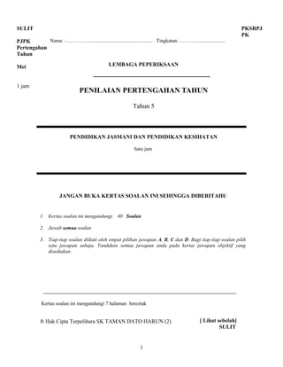 1
SULIT
PJPK
Pertengahan
Tahun
Mei
1 jam
Nama : ………….................................................... Tingkatan: …………....................
LEMBAGA PEPERIKSAAN
PENILAIAN PERTENGAHAN TAHUN
Tahun 5
PENDIDIKAN JASMANI DAN PENDIDIKAN KESIHATAN
Satu jam
JANGAN BUKA KERTAS SOALAN INI SEHINGGA DIBERITAHU
1. Kertas soalan ini mengandungi 40 Soalan
2. Jawab semua soalan
3. Tiap-tiap soalan diikuti oleh empat pilihan jawapan A, B, C dan D. Bagi tiap-tiap soalan pilih
satu jawapan sahaja. Tandakan semua jawapan anda pada kertas jawapan objektif yang
disediakan.
Kertas soalan ini mengandungi 7 halaman bercetak
® Hak Cipta Terpelihara SK TAMAN DATO HARUN (2)
PKSRPJ
PK
[ Lihat sebelah]
SULIT
 
