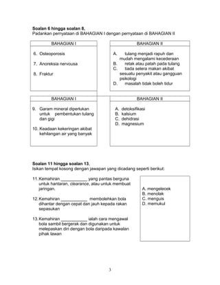 Soalan 6 hingga soalan 8,
Padankan pernyataan di BAHAGIAN I dengan pernyataan di BAHAGIAN II
BAHAGIAN I BAHAGIAN II
6. Osteoporosis A. tulang menjadi rapuh dan
mudah mengalami kecederaan
B. retak atau patah pada tulang
C. tiada selera makan akibat
sesuatu penyakit atau gangguan
psikologi
D. masalah tidak boleh tidur
7. Anoreksia nervousa
8. Fraktur
BAHAGIAN I BAHAGIAN II
9. Garam mineral diperlukan
untuk pembentukan tulang
dan gigi
10. Keadaan kekeringan akibat
kehilangan air yang banyak
A. detoksifikasi
B. kalsium
C. dehidrasi
D. magnesium
Soalan 11 hingga soalan 13,
Isikan tempat kosong dengan jawapan yang dicadang seperti berikut:
11.Kemahiran ___________ yang pantas berguna
untuk hantaran, clearance, atau untuk membuat
jaringan. A. mengelecek
B. menolak
C. menguis
D. memukul
12.Kemahiran ___________ membolehkan bola
dihantar dengan cepat dan jauh kepada rakan
sepasukan
13.Kemahiran ___________ ialah cara mengawal
bola sambil bergerak dan digunakan untuk
melepaskan diri dengan bola daripada kawalan
pihak lawan
3
 