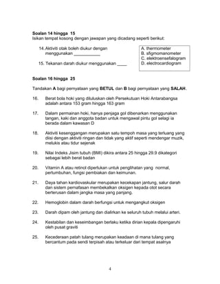 Soalan 14 hingga 15
Isikan tempat kosong dengan jawapan yang dicadang seperti berikut:
14.Aktiviti otak boleh diukur dengan
menggunakan ___________
A. thermometer
B. sfigmomanometer
C. elektroensefalogram
D. electrocardiogram15. Tekanan darah diukur menggunakan ____
Soalan 16 hingga 25
Tandakan A bagi pernyataan yang BETUL dan B bagi pernyataan yang SALAH.
16. Berat bola hoki yang diluluskan oleh Persekutuan Hoki Antarabangsa
adalah antara 153 gram hingga 163 gram
17. Dalam permainan hoki, hanya penjaga gol dibenarkan menggunakan
tangan, kaki dan anggota badan untuk mengawal pintu gol selagi ia
berada dalam kawasan D
18. Aktiviti kesenggangan merupakan satu tempoh masa yang terluang yang
diisi dengan aktiviti ringan dan tidak yang aktif seperti mendengar muzik,
melukis atau tidur sejenak
19. Nilai Indeks Jisim tubuh (BMI) dikira antara 25 hingga 29.9 dikategori
sebagai lebih berat badan
20. Vitamin A atau retinol diperlukan untuk penglihatan yang normal,
pertumbuhan, fungsi pembiakan dan keimunan.
21. Daya tahan kardiovaskular merupakan kecekapan jantung, salur darah
dan sistem pernafasan membekalkan oksigen kepada otot secara
berterusan dalam jangka masa yang panjang.
22. Hemoglobin dalam darah berfungsi untuk mengangkut oksigen
23. Darah dipam oleh jantung dan dialirkan ke seluruh tubuh melalui arteri.
24. Kestabilan dan keseimbangan berlaku ketika dirian kepala dipengaruhi
oleh pusat graviti
25. Kecederaan patah tulang merupakan keadaan di mana tulang yang
bercantum pada sendi terpisah atau terkeluar dari tempat asalnya
4
 