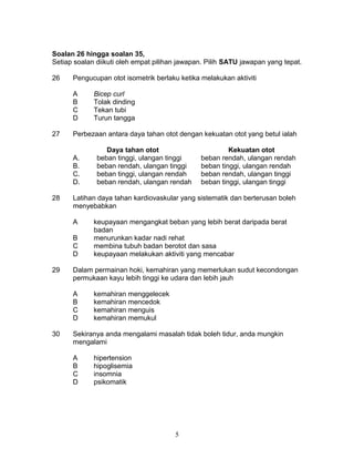Soalan 26 hingga soalan 35,
Setiap soalan diikuti oleh empat pilihan jawapan. Pilih SATU jawapan yang tepat.
26 Pengucupan otot isometrik berlaku ketika melakukan aktiviti
A Bicep curl
B Tolak dinding
C Tekan tubi
D Turun tangga
27 Perbezaan antara daya tahan otot dengan kekuatan otot yang betul ialah
Daya tahan otot Kekuatan otot
A. beban tinggi, ulangan tinggi beban rendah, ulangan rendah
B. beban rendah, ulangan tinggi beban tinggi, ulangan rendah
C. beban tinggi, ulangan rendah beban rendah, ulangan tinggi
D. beban rendah, ulangan rendah beban tinggi, ulangan tinggi
28 Latihan daya tahan kardiovaskular yang sistematik dan berterusan boleh
menyebabkan
A keupayaan mengangkat beban yang lebih berat daripada berat
badan
B menurunkan kadar nadi rehat
C membina tubuh badan berotot dan sasa
D keupayaan melakukan aktiviti yang mencabar
29 Dalam permainan hoki, kemahiran yang memerlukan sudut kecondongan
permukaan kayu lebih tinggi ke udara dan lebih jauh
A kemahiran menggelecek
B kemahiran mencedok
C kemahiran menguis
D kemahiran memukul
30 Sekiranya anda mengalami masalah tidak boleh tidur, anda mungkin
mengalami
A hipertension
B hipoglisemia
C insomnia
D psikomatik
5
 