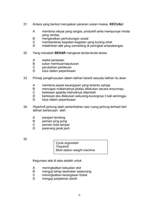 31 Antara yang berikut merupakan peranan sukan massa, KECUALI
A membina rakyat yang cergas, produktif serta mempunyai minda
yang cerdas.
B mengeratkan perhubungan sosial
C membenteras kegiatan-kegiatan yang kurang sihat
D melahirkan atlit yang cemerlang di peringkat antarabangsa
32 Yang manakah BENAR mengenai tanda-tanda stress
A reaksi perasaan
B sukar membuat keputusan
C perubahan perlakuan
D lulus dalam peperiksaan
33 Prinsip pengkhususan dalam latihan bererti sesuatu latihan itu akan
A membina aspek kecergasan yang tertentu sahaja
B mencapai matlamatnya jikalau dilakukan secara ansurmaju
C berkesan apabila intensitinya ditambah
D berkesan jika dilakukan sekurang-kurangnya 3 kali seminggu
D lulus dalam peperiksaan
34. Hipertrofi jantung ialah pertambahan saiz ruang jantung terhasil dari
latihan berterusan oleh
A perejam lembing
B pemain ping pong
C pemain bola tamper
D perenang jarak jauh
35
Kegunaan alat di atas adalah untuk
A meningkatkan kekuatan otot
B menguji tahap kesihatan seseorang
C meningkatkan kecergasan fizikal
D menguji perjalanan darah
6
Cycle ergometer
Treadmill
Multi station weight machine
 