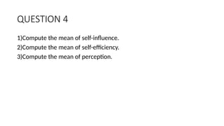 QUESTION 4
1)Compute the mean of self-influence.
2)Compute the mean of self-efficiency.
3)Compute the mean of perception.
 