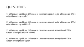 QUESTION 5
1) Is there any significant difference in the mean score of social influence on STEM
education among gender?
2) Is there any significant difference in the mean score of social influence on STEM
education among ambition?
3) Is there any significant difference in the mean score of perception of STEM
careers among location of school?
4) Is there any significant difference in the mean score of perception of STEM
careers among father’s job?
 