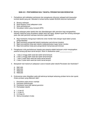 BAB A12 : PENTADBIRAN SIJIL TAKAFUL PERUBATAN DAN KESIHATAN
1. Pentadbiran sijil melibatkan pertukaran dan pengeluaran dokumen sebagai bukti kewujudan
kontrak takaful yang sah. Manakah di antara berikut adalah BUKAN dokumen berkenaan?
A. Borang cadangan
B. Bukti bayaran untuk pelepasan cukai
C. Notis pembaharuan
D. Kenyataan doktor yang merawat (APS)
2. Borang cadangan pelan takaful diisi dan ditandatangani oleh pemohon bagi mengesahkan
bahawa maklumat yang dinyatakan adalah betul dan tepat. Apakah tujuan lain borang cadangan
perlu diisi oleh pemohon semasa memohon pelan takaful?
A. Bagi membantu mengumpul maklumat untuk menilai risiko dengan tepat dalam proses
pengunderaitan
B. Bagi membantu pengendali takaful meluluskan permohonan tersebut
C. Bagi memudahkan kerja ejen takaful melaksakanakan tugas harian mereka
D. Bagi memudahkan kerja para pengunderait memproses permohonan
3. Pengeluaran notis pembaharuan kepada para peserta adalah bertujuan untuk mengingatkan
peserta tentang sijil akan tamat tempoh. Notis ini dikeluarkan pada ______________.
A. 1 atau 2 minggu lebih awal dari tarikh tamat tempoh
B. 2 atau 3 minggu lebih awal dari tarikh tamat tempoh
C. 1 atau 2 bulan lebih awal dari tarikh tamat tempoh
D. 2 atau 3 bulan lebih awal dari tarikh tamat tempoh
4. Berapakah had maksimum pelepasan cukai di bawah pelan takaful Perubatan dan Kesihatan?
A. RM1,000
B. RM3,000
C. RM6,000
D. RM9,000
5. Endorsemen akan dikepilkan pada sijil sekiranya terdapat sebarang pindaan terma dan syarat.
Antara pindaan yang dilakukan ialah :
I. Perubahan pada amaun manfaat
II. Perluasan perlindungan
III. Pertukaran nama dan alamat pemohon
IV. Pembatalan takaful
A. I, II dan III
B. I, II dan IV
C. II, III dan IV
D. Semua kenyataan di atas
 