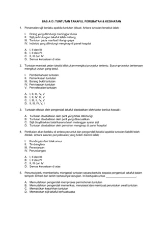 BAB A13 :TUNTUTAN TAKAFUL PERUBATAN & KESIHATAN
1. Penamatan sijil berlaku apabila tuntutan dibuat. Antara tuntutan tersebut ialah :
I. Orang yang dilindungi meninggal dunia
II. Sijil perlindungan takaful telah matang
III. Tuntutan pada manfaat hilang upaya
IV. Individu yang dilindungi menginap di panel hospital
A. I, II dan III
B. I, II dan IV
C. II, III dan IV
D. Semua kenyataan di atas
2. Tuntutan manfaat pelan takaful dilakukan mengikut prosedur tertentu. Susun prosedur berkenaan
mengikut urutan yang betul.
I. Pemberitahuan tuntutan
II. Pemeriksaan tuntutan
III. Borang bukti tuntutan
IV. Penyiasatan tuntutan
V. Penyelesaian tuntutan
A. I, II, III, IV, V
B. I, II, IV, III, V
C. I, III, II, IV, V
D. II, III, IV, V, I
3. Tuntutan ditolak oleh pengendali takaful disebabkan oleh faktor berikut kecuali :
A. Tuntutan disebabkan oleh peril yang tidak dilindungi
B. Tuntutan disebabkan oleh peril yang dikecualikan
C. Sijil diisytiharkan batal kerana telah melanggar syarat sijil
D. Tuntutan disebabkan oleh pemohon menginap di panel hospital
4. Pertikaian akan berlaku di antara penuntut dan pengendali takaful apabila tuntutan liabiliti telah
ditolak. Antara saluran penyelesaian yang boleh diambil ialah :
I. Rundingan dan tolak ansur
II. Timbangtara
III. Perantaraan
IV. Perundangan
A. I, II dan III
B. I, II dan IV
C. II, III dan IV
D. Semua kenyataan di atas
5. Penuntut perlu memberitahu mengenai tuntutan secara bertulis kepada pengendali takaful dalam
tempoh 30 hari dari tarikh berlakunya kerugian. Ini bertujuan untuk ____________________.
A. Memudahkan pengendali memproses permohonan tuntutan
B. Memudahkan pengendali memeriksa, menyiasat dan membuat peruntukan awal tuntutan
C. Memastikan kesahihan tuntutan
D. Memastikan sijil takaful berkuatkuasa
 