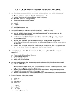 BAB C5 : AMALAN TAKAFUL KELUARGA - MENGAWASI DANA TAKAFUL
1. Penilaian asas liabiliti dilaksanakan oleh aktuari ke atas insurer di atas sebab-sebab berikut:
I. Menentukan sama ada insurer berada dalam keadaan solven
II. Menguji skala premium yang digunakan adalah mencukupi
III. Mematuhi keperluan undang-undang
IV. Menentukan amaun surplus jika ada
A. I dan II
B. II dan III
C. I, II dan III
D. Semua kenyataan di atas
2. Sumber utama surplus diperolehi dari perkara-perkara di bawah KECUALI :
A. Lebihan faedah (sebelum ditolak cukai) yang diperolehi dari dana insurans hayat yang
melebihi anggaran penilaian aset
B. Surplus kemortalan disebabkan perbezaan kemortalan sebenar dengan asas penilaian
anggaran kemortalan
C. Lebihan yang diperolehi dari peruntukan yang dibuat untuk penilaian perbelanjaan,
berbanding dengan perbelanjaan sebenar yang ditanggung bagi menentukan amaun lebihan
perbelanjaan
D. Lebihan yang diperolehi dari sumber-sumber seperti nilai serahan, polisi luput, perniagaan
baru dan pindahan polisi serta margin kadar premium dan nilai asset
3. Aset milik pengendali takaful keluarga meliputi pelaburan yang dibuat dan lain-lain perkara
KECUALI :
A. Pinjaman dan debentur badan korporat
B. Pinjaman kepada peserta
C. Harta, tanah dan bangunan
D. Wang tunai di bank sahaja
4. Di bawah Akta Insurans 1996, rangka kerja modal berasaskan risiko diimplementasikan bagi
tujuan berikut KECUALI :
A. Memastikan peruntukan modal yang cukup dalam dana insurans dan dana pemegang saham
bagi menampung jumlah modal yang diperlukan
B. Menentukan bentuk penyeliaan yang sesuai oleh Bank Negara Malaysia terhadap insurer
C. Sebagai petunjuk utama kekukuhan kewangan insurer
D. Menentukan jumlah surplus yang ada bagi diagihkan kepada pemegang saham sepenuhnya
5. Kaedah penilaian aset adalah melalui ________________.
I. Harga kos
II. Nilai buku
III. Nilai pasaran
IV. Harga buku
A. I, II dan III
B. I, II dan IV
C. II, III dan IV
D. Semua kenyataan di atas
 