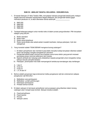 BAB C6 : AMALAN TAKAFUL KELUARGA - DOKUMEN SIJIL
1. Di bawah Seksyen 27 Akta Takaful 1984, menyatakan bahawa pengendali takaful perlu melapor
segala dokumen berkaitan kepada Bank Negara Malaysia; jika pengendali takaful gagal
mematuhi peraturan ini, ia akan dikenakan denda sebanyak ________________
A. RM3,000
B. RM4,000
C. RM5,000
D. RM6,000
2. Terdapat beberapa kategori untuk menilai risiko di dalam proses pengunderaitan. Pilih kenyataan
kategori yang SALAH.
A. Risiko standard
B. Risiko tulen
C. Risiko yang diubahsuai
D. Risiko yang ditolak atas sebab-sebab masalah kesihatan, bahaya pekerjaan, hobi dan
sebagainya
3. Yang manakah adalah TIDAK BENAR mengenai borang cadangan?
I. Di dalam perisytiharan dan memberi kuasa telah menyebut setiap kenyataan diberikan adalah
benar dan lengkap mengikut pengetahuan pemohon
II. Pengendali takaful boleh merujuk terus kepada mana-mana doktor yang pernah merawat
pencadang tanpa meminta kebenaran dari mereka.
III. Sejarah peribadi dan keluarga perlu didedahkan kepada pengendali untuk mengetahui tahap
bahaya sesuatu penyakit tersebut
IV. Pekerjaan, penempatan hobi tidak mempengaruhi berlakunya kemalangan atau kehilangan
A. I dan II
B. II dan III
C. II dan IV
D. I, II, III dan IV
4. Berikut adalah persamaan bagi endorsemen ketika pengeluaran sijil dan endorsemen selepas
pengeluaran sijil KECUALI :
A. Melibatkan cara pembayaran
B. Melibatkan jumlah perlindungan
C. Kekerapan pembayaran
D. Pindaan bentuk kontrak
5. Di dalam seksyen ini termasuk perisytiharan semua jawapan yang diberikan dalam borang
cadangan akan menjadi asas kontrak. Seksyen tersebut adalah:
A. Fasal perisytiharan
B. Fasal operasi
C. Proviso
D. Seksyen utama
 