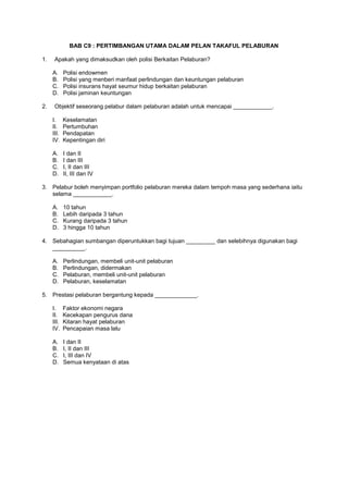BAB C9 : PERTIMBANGAN UTAMA DALAM PELAN TAKAFUL PELABURAN
1. Apakah yang dimaksudkan oleh polisi Berkaitan Pelaburan?
A. Polisi endowmen
B. Polisi yang menberi manfaat perlindungan dan keuntungan pelaburan
C. Polisi insurans hayat seumur hidup berkaitan pelaburan
D. Polisi jaminan keuntungan
2. Objektif seseorang pelabur dalam pelaburan adalah untuk mencapai ____________.
I. Keselamatan
II. Pertumbuhan
III. Pendapatan
IV. Kepentingan diri
A. I dan II
B. I dan III
C. I, II dan III
D. II, III dan IV
3. Pelabur boleh menyimpan portfolio pelaburan mereka dalam tempoh masa yang sederhana iaitu
selama ____________.
A. 10 tahun
B. Lebih daripada 3 tahun
C. Kurang daripada 3 tahun
D. 3 hingga 10 tahun
4. Sebahagian sumbangan diperuntukkan bagi tujuan _________ dan selebihnya digunakan bagi
__________.
A. Perlindungan, membeli unit-unit pelaburan
B. Perlindungan, didermakan
C. Pelaburan, membeli unit-unit pelaburan
D. Pelaburan, keselamatan
5. Prestasi pelaburan bergantung kepada _____________.
I. Faktor ekonomi negara
II. Kecekapan pengurus dana
III. Kitaran hayat pelaburan
IV. Pencapaian masa lalu
A. I dan II
B. I, II dan III
C. I, III dan IV
D. Semua kenyataan di atas
 
