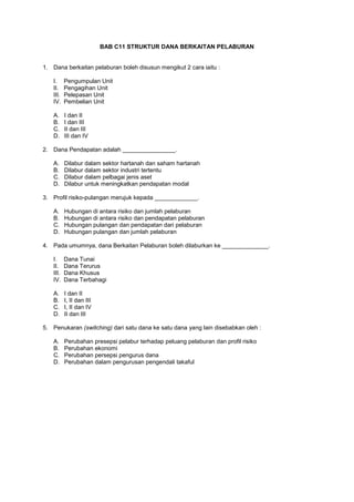 BAB C11 STRUKTUR DANA BERKAITAN PELABURAN
1. Dana berkaitan pelaburan boleh disusun mengikut 2 cara iaitu :
I. Pengumpulan Unit
II. Pengagihan Unit
III. Pelepasan Unit
IV. Pembelian Unit
A. I dan II
B. I dan III
C. II dan III
D. III dan IV
2. Dana Pendapatan adalah ________________.
A. Dilabur dalam sektor hartanah dan saham hartanah
B. Dilabur dalam sektor industri tertentu
C. Dilabur dalam pelbagai jenis aset
D. Dilabur untuk meningkatkan pendapatan modal
3. Profil risiko-pulangan merujuk kepada _____________.
A. Hubungan di antara risiko dan jumlah pelaburan
B. Hubungan di antara risiko dan pendapatan pelaburan
C. Hubungan pulangan dan pendapatan dari pelaburan
D. Hubungan pulangan dan jumlah pelaburan
4. Pada umumnya, dana Berkaitan Pelaburan boleh dilaburkan ke ______________.
I. Dana Tunai
II. Dana Terurus
III. Dana Khusus
IV. Dana Terbahagi
A. I dan II
B. I, II dan III
C. I, II dan IV
D. II dan III
5. Penukaran (switching) dari satu dana ke satu dana yang lain disebabkan oleh :
A. Perubahan presepsi pelabur terhadap peluang pelaburan dan profil risiko
B. Perubahan ekonomi
C. Perubahan persepsi pengurus dana
D. Perubahan dalam pengurusan pengendali takaful
 