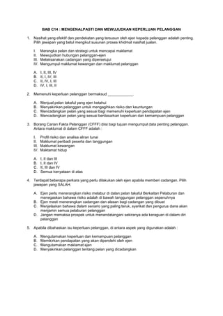 BAB C14 : MENGENALPASTI DAN MEWUJUDKAN KEPERLUAN PELANGGAN
1. Nasihat yang efektif dan pendekatan yang tersusun oleh ejen kepada pelanggan adalah penting.
Pilih jawapan yang betul mengikut susunan proses khidmat nasihat jualan.
I. Merangka pelan dan strategi untuk mencapai maklamat
II. Mewujudkan hubungan pelanggan-ejen
III. Melaksanakan cadangan yang dipersetujui
IV. Mengumpul maklumat kewangan dan maklumat pelanggan
A. I, II, III, IV
B. II, I, IV, III
C. II, IV, I, III
D. IV, I, III, II
2. Memenuhi keperluan pelanggan bermaksud ____________.
A. Menjual pelan takaful yang ejen ketahui
B. Menyakinkan pelanggan untuk mengagihkan risiko dan keuntungan
C. Mencadangkan pelan yang sesuai bagi memenuhi keperluan pendapatan ejen
D. Mencadangkan pelan yang sesuai berdasarkan keperluan dan kemampuan pelanggan
3. Borang Carian Fakta Pelanggan (CFFF) diisi bagi tujuan mengumpul data penting pelanggan.
Antara maklumat di dalam CFFF adalah :
I. Profil risiko dan analisa aliran tunai
II. Maklumat peribadi peserta dan tanggungan
III. Maklumat kewangan
IV. Maktamat hidup
A. I, II dan III
B. I, II dan IV
C. II, III dan IV
D. Semua kenyataan di atas
4. Terdapat beberapa perkara yang perlu dilakukan oleh ejen apabila memberi cadangan. Pilih
jawapan yang SALAH.
A. Ejen perlu menerangkan risiko melabur di dalan pelan takaful Berkaitan Pelaburan dan
menegaskan bahawa risiko adalah di bawah tanggungan pelanggan sepenuhnya
B. Ejen mesti menerangkan cadangan dan alasan bagi cadangan yang dibuat
C. Menjelaskan bahawa dalam senario yang paling teruk, syarikat dan pengurus dana akan
menjamin semua pelaburan pelanggan
D. Jangan memaksa prospek untuk menandatangani sekiranya ada keraguan di dalam diri
pelanggan
5. Apabila dibahaskan isu keperluan pelanggan, di antara aspek yang digunakan adalah :
A. Mengutamakan keperluan dan kemampuan pelanggan
B. Memikirkan pendapatan yang akan diperolehi oleh ejen
C. Mengutamakan maklamat ejen
D. Menyakinkan pelanggan tentang pelan yang dicadangkan
 