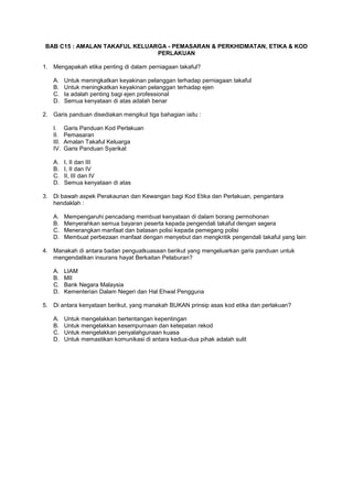 BAB C15 : AMALAN TAKAFUL KELUARGA - PEMASARAN & PERKHIDMATAN, ETIKA & KOD
PERLAKUAN
1. Mengapakah etika penting di dalam perniagaan takaful?
A. Untuk meningkatkan keyakinan pelanggan terhadap perniagaan takaful
B. Untuk meningkatkan keyakinan pelanggan terhadap ejen
C. Ia adalah penting bagi ejen professional
D. Semua kenyataan di atas adalah benar
2. Garis panduan disediakan mengikut tiga bahagian iaitu :
I. Garis Panduan Kod Perlakuan
II. Pemasaran
III. Amalan Takaful Keluarga
IV. Garis Panduan Syarikat
A. I, II dan III
B. I, II dan IV
C. II, III dan IV
D. Semua kenyataan di atas
3. Di bawah aspek Perakaunan dan Kewangan bagi Kod Etika dan Perlakuan, pengantara
hendaklah :
A. Mempengaruhi pencadang membuat kenyataan di dalam borang permohonan
B. Menyerahkan semua bayaran peserta kepada pengendali takaful dengan segera
C. Menerangkan manfaat dan batasan polisi kepada pemegang polisi
D. Membuat perbezaan manfaat dengan menyebut dan mengkritik pengendali takaful yang lain
4. Manakah di antara badan penguatkuasaan berikut yang mengeluarkan garis panduan untuk
mengendalikan insurans hayat Berkaitan Pelaburan?
A. LIAM
B. MII
C. Bank Negara Malaysia
D. Kementerian Dalam Negeri dan Hal Ehwal Pengguna
5. Di antara kenyataan berikut, yang manakah BUKAN prinsip asas kod etika dan perlakuan?
A. Untuk mengelakkan bertentangan kepentingan
B. Untuk mengelakkan kesempurnaan dan ketepatan rekod
C. Untuk mengelakkan penyalahgunaan kuasa
D. Untuk memastikan komunikasi di antara kedua-dua pihak adalah sulit
 