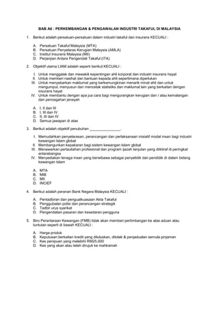 BAB A6 : PERKEMBANGAN & PENGAWALAN INDUSTRI TAKAFUL DI MALAYSIA
1. Berikut adalah persatuan-persatuan dalam industri takaful dan insurans KECUALI :
A. Persatuan Takaful Malaysia (MTA)
B. Persatuan Penyelaras Kerugian Malaysia (AMLA)
C. Institut Insurans Malaysia (MII)
D. Perjanjian Antara Pengendali Takaful (ITA)
2. Objektif utama LIAM adalah seperti berikut KECUALI :
I. Untuk menggalak dan mewakili kepentingan ahli korporat dan industri insurans hayat
II. Untuk memberi nasihat dan bantuan kepada ahli sepertimana diperlukan
III. Untuk menyebarkan maklumat yang berkemungkinan menarik minat ahli dan untuk
mengumpul, menyusun dan mencetak statistiks dan maklumat lain yang berkaitan dengan
insurans hayat
IV. Untuk membantu dengan apa jua cara bagi mengurangkan kerugian dan / atau kemalangan
dan pencegahan jenayah
A. I, II dan III
B. I, III dan IV
C. II, III dan IV
D. Semua jawapan di atas
3. Berikut adalah objektif penubuhan _______________.
I. Memudahkan penyelarasan, perancangan dan perlaksanaan inisiatif modal insan bagi industri
kewangan Islam global
II. Membangunkan kepakaran bagi sistem kewangan Islam global
III. Menawarkan pertauliahan profesional dan program ijazah lanjutan yang diiktiraf di peringkat
antarabangsa
IV. Menyediakan tenaga insan yang berwibawa sebagai penyelidik dan pendidik di dalam bidang
kewangan Islam
A. MTA
B. MIB
C. MII
D. INCIEF
4. Berikut adalah peranan Bank Negara Malaysia KECUALI :
A. Pentadbiran dan penguatkuasaan Akta Takaful
B. Penggubalan polisi dan perancangan strategik
C. Tadbir urus syarikat
D. Pengendalian pasaran dan kesedaran pengguna
5. Biro Perantaraan Kewangan (FMB) tidak akan memberi pertimbangan ke atas aduan atau
tuntutan seperti di bawah KECUALI :
A. Harga produk
B. Keputusan berkaitan kredit yang diluluskan, ditolak & penjadualan semula pinjaman
C. Kes penipuan yang melebihi RM25,000
D. Kes yang akan atau telah dirujuk ke mahkamah
 