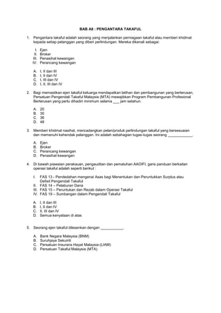 BAB A8 : PENGANTARA TAKAFUL
1. Pengantara takaful adalah seorang yang menjalankan perniagaan takaful atau memberi khidmat
kepada setiap pelanggan yang diberi perlindungan. Mereka dikenali sebagai:
I. Ejen
II. Broker
III. Penasihat kewangan
IV. Perancang kewangan
A. I, II dan III
B. I, II dan IV
C. I, III dan IV
D. I, II, III dan IV
2. Bagi memastikan ejen takaful keluarga mendapatkan latihan dan pembangunan yang berterusan,
Persatuan Pengendali Takaful Malaysia (MTA) mewajibkan Program Pembangunan Profesional
Berterusan yang perlu dihadiri minimum selama ___ jam setahun.
A. 20
B. 30
C. 36
D. 48
3. Memberi khidmat nasihat, mencadangkan pelan/produk perlindungan takaful yang bersesuaian
dan memenuhi kehendak pelanggan. Ini adalah sebahagian tugas-tugas seorang ____________.
A. Ejen
B. Broker
C. Perancang kewangan
D. Penasihat kewangan
4. Di bawah piawaian perakauan, pengauditan dan pematuhan AAOIFI, garis panduan berkaitan
operasi takaful adalah seperti berikut :
I. FAS 13 - Pendedahan mengenai Asas bagi Menentukan dan Peruntukkan Surplus atau
Defisit Pengendali Takaful
II. FAS 14 – Pelaburan Dana
III. FAS 15 – Peruntukan dan Rezab dalam Operasi Takaful
IV. FAS 19 – Sumbangan dalam Pengendali Takaful
A. I, II dan III
B. I, II dan IV
C. II, III dan IV
D. Semua kenyataan di atas
5. Seorang ejen takaful dilesenkan dengan ___________.
A. Bank Negara Malaysia (BNM)
B. Suruhjaya Sekuiriti
C. Persatuan Insurans Hayat Malaysia (LIAM)
D. Persatuan Takaful Malaysia (MTA)
 