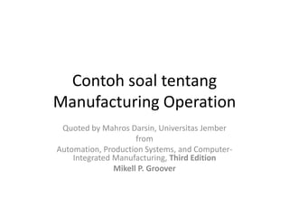 Contoh soal tentang
Manufacturing Operation
 Quoted by Mahros Darsin, Universitas Jember
                     from
Automation, Production Systems, and Computer-
    Integrated Manufacturing, Third Edition
               Mikell P. Groover
 