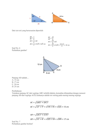 Dari sisi-sisi yang bersesuaian diperoleh:
Soal No. 6
Perhatikan gambar!
Panjang AD adalah....
A. 15 cm
B. 17 cm
C. 24 cm
D. 25 cm
Pembahasan
Tentukan panjang AC dari segitiga ABC terlebih dahulu, kemudian dilanjutkan dengan mencari
panjang AD dari segitiga ACD, keduanya adalah sisi miring pada masing-masing segitiga.
Soal No. 7
Perhatikan gambar berikut!
 