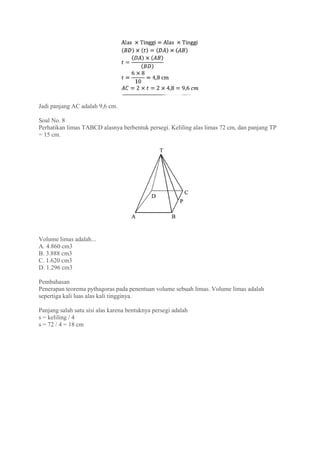 Jadi panjang AC adalah 9,6 cm.
Soal No. 8
Perhatikan limas TABCD alasnya berbentuk persegi. Keliling alas limas 72 cm, dan panjang TP
= 15 cm.
Volume limas adalah...
A. 4.860 cm3
B. 3.888 cm3
C. 1.620 cm3
D. 1.296 cm3
Pembahasan
Penerapan teorema pythagoras pada penentuan volume sebuah limas. Volume limas adalah
sepertiga kali luas alas kali tingginya.
Panjang salah satu sisi alas karena bentuknya persegi adalah
s = keliling / 4
s = 72 / 4 = 18 cm
 
