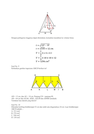 Dengan pythagoras tingginya dapat ditentukan, kemudian masukkan ke volume limas.
Soal No. 9
Perhatikan gambar trapesium ABCD berikut ini!
AD = 13 cm, dan AE = 10 cm. Panjang CH = panjang HI.
AB = 64 cm dan ΔEAK, ΔFKL, ΔGLM dan ΔHMB samakaki.
Tentukan luas daerah yang diarsir!
Soal No. 10
Diketahui keliling belahketupat 52 cm dan salah satu diagonalnya 24 cm. Luas belahketupat
ABCD adalah....
A. 312 cm2
B. 274 cm2
C. 240 cm2
D. 120 cm2
 