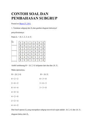 CONTOH SOAL DAN
PEMBAHASAN SUBGRUP
Posted on Maret 27, 2011

1. Tentukan subgrup dari Z6 dan gambar diagram latticenya!

penyelesaiannya:

Pada Z6 = {0, 1, 2, 3, 4, 5}




Ambil sembarang H = {0, 2, 4} kelipatan dari dua dan {0, 3}.

Maka operasinya,

H = {0, 2, 4}                         H = {0, 3}

0+2=2                                0+3=0

2+0=2                                3+0=3

0+4=4                                3+3=0

4+0=4

4+2=0

2+2=4

4+4=2

Dari hasil operasi Z6 yang merupakan subgrup non trivial sejati adalah {0, 2, 4} dan {0, 3}.

diagram lattice dari Z6,
 