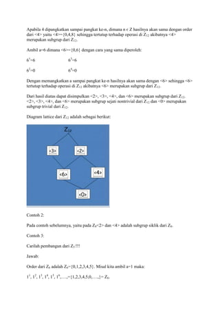 Apabila 4 dipangkatkan sampai pangkat ke-n, dimana n є Z hasilnya akan sama dengan order
dari <4> yaitu <4>={0,4,8} sehingga tertutup terhadap operasi di Z12 akibatnya <4>
merupakan subgrup dari Z12.

Ambil a=6 dimana <6>={0,6} dengan cara yang sama diperoleh:

61=6                    63=6

62=0                    64=0

Dengan memangkatkan a sampai pangkat ke-n hasilnya akan sama dengan <6> sehingga <6>
tertutup terhadap operasi di Z12 akibatnya <6> merupakan subgrup dari Z12.

Dari hasil diatas dapat disimpulkan <2>, <3>, <4>, dan <6> merupakan subgrup dari Z12.
<2>, <3>, <4>, dan <6> merupakan subgrup sejati nontrivial dari Z12 dan <0> merupakan
subgrup trivial dari Z12.

Diagram lattice dari Z12 adalah sebagai berikut:




Contoh 2:

Pada contoh sebelumnya, yaitu pada Z8<2> dan <4> adalah subgrup siklik dari Z8.

Contoh 3:

Carilah pembangun dari Z5 !!!

Jawab:

Order dari Z6 adalah Z6={0,1,2,3,4,5}. Misal kita ambil a=1 maka:

11, 12, 13, 14, 15, 16,….,={1,2,3,4,5,0,….,}= Z6.
 