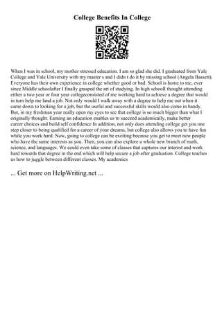 College Benefits In College
When I was in school, my mother stressed education. I am so glad she did. I graduated from Yale
College and Yale University with my master s and I didn t do it by missing school (Angela Bassett).
Everyone has their own experience in college whether good or bad. School is home to me, ever
since Middle schoolafter I finally grasped the art of studying. In high schoolI thought attending
either a two year or four year collegeconsisted of me working hard to achieve a degree that would
in turn help me land a job. Not only would I walk away with a degree to help me out when it
came down to looking for a job, but the useful and successful skills would also come in handy.
But, in my freshman year really open my eyes to see that college is so much bigger than what I
originally thought. Earning an education enables us to succeed academically, make better
career choices and build self confidence In addition, not only does attending college get you one
step closer to being qualified for a career of your dreams, but college also allows you to have fun
while you work hard. Now, going to college can be exciting because you get to meet new people
who have the same interests as you. Then, you can also explore a whole new branch of math,
science, and languages. We could even take some of classes that captures our interest and work
hard towards that degree in the end which will help secure a job after graduation. College teaches
us how to juggle between different classes. My academics
... Get more on HelpWriting.net ...
 