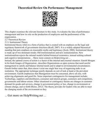 Theoretical Review On Performance Management
This chapter examines the relevant literature to this study. It evaluates the idea of performance
management and how its role on the production of employees and the performance of the
organization.
2.2 Theoretical Review
2.2.1 Institutional Theory
Institutional theory refers to a form of policy that is created with an emphasis on the legal and
regulatory framework of government structures (Kraft, 2007). It is a widely adopted theoretical
standing that puts emphasis on reasonable myths and legitimacy (Scott, 2008). Institutional theory
is made up of two dominant trends; Old institutionalism and new institutionalism. New
institutionalism rejects the rational models behind historical economics, instead seeking cultural
and cognitive interpretations ... Show more content on Helpwriting.net ...
Instead, the optimal course of action is a factor of the internal and external situation. Gareth Morgan
in his book Images of Organization , describes Organizations as open systems that need careful
management to satisfy and balance internal needs and to adapt to environmental circumstances.
Gareth further states that, there doesn t exist one single best way of organizing tasks in an
institution. The appropriate technique purely depends on sort of task at hand or the prevalent
environment. Gareth emphasizes that Management must be concerned, above all else, with
achieving alignments and good fits. Some important contingencies for management include;
Technology, suppliers and distributors, consumer and interest groups, customers and competitors,
governments and labour unions. Other situational or contingency factors are changes in customer
demand for goods and services, change in government policy or law, change in environment or
climate change, and so forth (Heinz, 2012). The theory provides for leaders who are able to meet
the changing needs of the environment as they
... Get more on HelpWriting.net ...
 