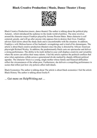 Black Creative Production ( Music, Dance Theater ) Essay
Black Creative Production (music, dance theater) The author is talking about the political play
Autumn , which introduced the audience to the inside world of politics. The story revolves
around the character mayor Franklyn played by Jerome Preston Bates. Bates character is self
centered, greedy, and will go after anyone who opposes him to destroy their lives. Franklyn
advisor Zack knows about the shady deals and is uncomfortable with the situation. In addition,
Franklyn s wife Melissa knows of her husband s wrongdoings and is tired of his shenanigans. The
article is about black creative production (theater) since the play is directed by African American
playwright Richard Wesley. In addition, the predominantly black casts are spectacular and deliver
a strong performance. The ability to be multi skilled in your craft displays creativity and versatility
where the actors can utilize their many talents. I feel the article explores the political conflicts that
arise when aspirations collide across a generational divide marked by sharply different political
agendas. The character Tricia is a young, single mother whose family and financial difficulties
reflect the circumstances of the urban poor. Furthermore, she delivers a compelling performance in
scenes that reflect just how city policies affect individuals.
.
Black Economics The author is talking about The article is about black economics I feel the article
Black History The author is talking about Enolia P.
... Get more on HelpWriting.net ...
 