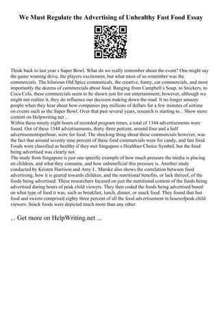 We Must Regulate the Advertising of Unhealthy Fast Food Essay
Think back to last year s Super Bowl. What do we really remember about the event? One might say
the game winning drive, the players excitement, but what most of us remember was the
commercials. The hilarious Old Spice commericals, the creative, funny, car commercials, and most
importantly the dozens of commercials about food. Ranging from Campbell s Soup, to Snickers, to
Coca Cola, these commercials seem to be shown just for our entertainment; however, although we
might not realize it, they do influence our decision making down the road. It no longer amazes
people when they hear about how companies pay millions of dollars for a few minutes of airtime
on events such as the Super Bowl. Over that past several years, research is starting to... Show more
content on Helpwriting.net ...
Within these ninety eight hours of recorded program times, a total of 1344 advertisements were
found. Out of these 1344 advertisements, thirty three percent, around four and a half
advertisementsperhour, were for food. The shocking thing about these commercials however, was
the fact that around seventy nine percent of these food commercials were for candy, and fast food.
Foods were classified as healthy if they met Singapore s Healthier Choice Symbol, but the food
being advertised was clearly not.
The study from Singapore is just one specific example of how much pressure the media is placing
on children, and what they consume, and how unbeneficial this pressure is. Another study
conducted by Kristen Harrison and Amy L. Marske also shows the correlation between food
advertising, how it is geared towards children, and the nutritional benefits, or lack thereof, of the
foods being advertised. These researchers focused on just the nutritional content of the foods being
advertised during hours of peak child viewers. They then coded the foods being advertised based
on what type of food it was, such as breakfast, lunch, dinner, or snack food. They found that fast
food and sweets comprised eighty three percent of all the food advertisement in hoursofpeak child
viewers. Snack foods were depicted much more than any other
... Get more on HelpWriting.net ...
 