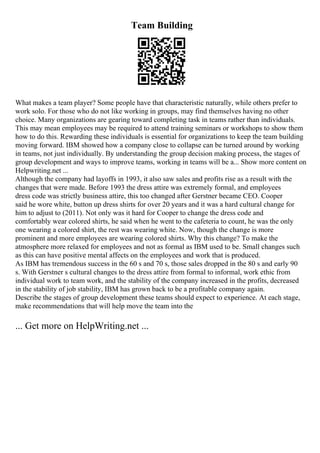 Team Building
What makes a team player? Some people have that characteristic naturally, while others prefer to
work solo. For those who do not like working in groups, may find themselves having no other
choice. Many organizations are gearing toward completing task in teams rather than individuals.
This may mean employees may be required to attend training seminars or workshops to show them
how to do this. Rewarding these individuals is essential for organizations to keep the team building
moving forward. IBM showed how a company close to collapse can be turned around by working
in teams, not just individually. By understanding the group decision making process, the stages of
group development and ways to improve teams, working in teams will be a... Show more content on
Helpwriting.net ...
Although the company had layoffs in 1993, it also saw sales and profits rise as a result with the
changes that were made. Before 1993 the dress attire was extremely formal, and employees
dress code was strictly business attire, this too changed after Gerstner became CEO. Cooper
said he wore white, button up dress shirts for over 20 years and it was a hard cultural change for
him to adjust to (2011). Not only was it hard for Cooper to change the dress code and
comfortably wear colored shirts, he said when he went to the cafeteria to count, he was the only
one wearing a colored shirt, the rest was wearing white. Now, though the change is more
prominent and more employees are wearing colored shirts. Why this change? To make the
atmosphere more relaxed for employees and not as formal as IBM used to be. Small changes such
as this can have positive mental affects on the employees and work that is produced.
As IBM has tremendous success in the 60 s and 70 s, those sales dropped in the 80 s and early 90
s. With Gerstner s cultural changes to the dress attire from formal to informal, work ethic from
individual work to team work, and the stability of the company increased in the profits, decreased
in the stability of job stability, IBM has grown back to be a profitable company again.
Describe the stages of group development these teams should expect to experience. At each stage,
make recommendations that will help move the team into the
... Get more on HelpWriting.net ...
 