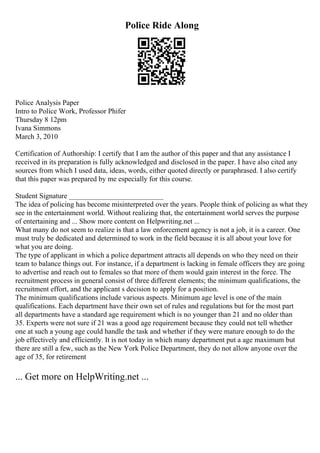 Police Ride Along
Police Analysis Paper
Intro to Police Work, Professor Phifer
Thursday 8 12pm
Ivana Simmons
March 3, 2010
Certification of Authorship: I certify that I am the author of this paper and that any assistance I
received in its preparation is fully acknowledged and disclosed in the paper. I have also cited any
sources from which I used data, ideas, words, either quoted directly or paraphrased. I also certify
that this paper was prepared by me especially for this course.
Student Signature __________________________
The idea of policing has become misinterpreted over the years. People think of policing as what they
see in the entertainment world. Without realizing that, the entertainment world serves the purpose
of entertaining and ... Show more content on Helpwriting.net ...
What many do not seem to realize is that a law enforcement agency is not a job, it is a career. One
must truly be dedicated and determined to work in the field because it is all about your love for
what you are doing.
The type of applicant in which a police department attracts all depends on who they need on their
team to balance things out. For instance, if a department is lacking in female officers they are going
to advertise and reach out to females so that more of them would gain interest in the force. The
recruitment process in general consist of three different elements; the minimum qualifications, the
recruitment effort, and the applicant s decision to apply for a position.
The minimum qualifications include various aspects. Minimum age level is one of the main
qualifications. Each department have their own set of rules and regulations but for the most part
all departments have a standard age requirement which is no younger than 21 and no older than
35. Experts were not sure if 21 was a good age requirement because they could not tell whether
one at such a young age could handle the task and whether if they were mature enough to do the
job effectively and efficiently. It is not today in which many department put a age maximum but
there are still a few, such as the New York Police Department, they do not allow anyone over the
age of 35, for retirement
... Get more on HelpWriting.net ...
 