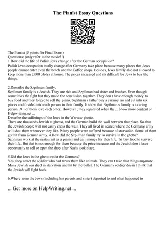 The Pianist Essay Questions
The Pianist (5 points for Final Exam)
Questions: (only refer to the movie!!)
1.How did the life of Polish Jews change after the German occupation?
Polish Jews occupation totally change after Germany take place because many places that Jews
people cannot enter even the beach and the Coffee shops. Besides, Jews family also not allowed to
keep more than 2,000 zlotys at home. The prices increased and its difficult for Jews to buy the
things.
2.Describe the Szpilman family.
Szpilman family is a Jewish. They are rich and Szpilman had sister and brother. Even though
sometimes the fight but they made the conclusion together. They don t have enough money to
buy food and they forced to sell the piano. Szpilman s father buy a caramel as and cut into six
pieces and divided into each person in their family. It show that Szpilman s family is a caring
person. All of them love each other. However , they separated when the... Show more content on
Helpwriting.net ...
Describe the sufferings of the Jews in the Warsaw ghetto.
There are thousands Jewish at ghetto, and the German build the wall between that place. So that
the Jewish people will not easily cross the wall. They all lived in scared where the Germany army
will shot them whenever they like. Many people were suffered because of starvation. Some of them
got hit from German army. 4.How did the Szpilman family try to survive in the ghetto?
Szpilman work at the restaurant as a pianist and earn money for their life. To buy food to survive
their life. But that is not enough for them because the price increase and the Jewish don t have
opportunity to sell or open the shop after Nazis took place.
5.Did the Jews in the ghetto resist the Germans?
Yes, they attact the soldier who had treats them like animals. They can t take that things anymore.
Many Jewish was died in starvation and hit by the bullet. The Germany soldier doesn t think that
the Jewish will fight back.
6.Where were the Jews (including his parents and sister) deported to and what happened to
... Get more on HelpWriting.net ...
 