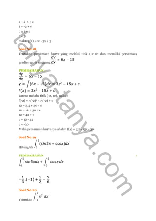 1 = 4-6 + c
1 = -2 + c
c = 1 + 2
c = 3
maka, g(x) = x2 - 3x + 3
Soal No.18
Tentukan persamaan kurva yang melalui titik (-2,12) dan memiliki persamaan
gradien garis singgung
PEMBAHASAN :
karena melalui titik (-2, 12), maka
f(-2) = 3(-2)2 - 15(-2) + c
12 = 3.4 + 30 + c
12 = 12 + 30 + c
12 = 42 + c
c = 12 - 42
c = -30
Maka persamaan kurvanya adalah f(x) = 3x2 - 15x - 30
Soal No.19
Hitunglah
PEMBAHASAN :
Soal No.20
Tentukan
tanya-tanya.com
 