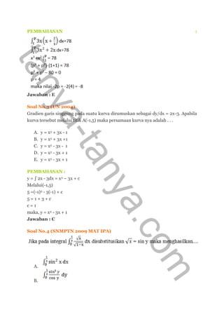 PEMBAHASAN :
Jawaban : E
Soal No.3 (UN 2004)
Gradien garis singgung pada suatu kurva dirumuskan sebagai dy/dx = 2x-3. Apabila
kurva tersebut melalui titik A(-1,5) maka persamaan kurva nya adalah . . .
A. y = x2 + 3x - 1
B. y = x2 + 3x +1
C. y = x2 - 3x - 1
D. y = x2 - 3x + 1
E. y = x2 - 3x + 1
PEMBAHASAN :
y = ∫ 2x - 3dx = x2 – 3x + c
Melalui(-1,5)
5 =(-1)2 - 3(-1) + c
5 = 1 + 3 + c
c = 1
maka, y = x2 - 3x + 1
Jawaban : C
Soal No.4 (SNMPTN 2009 MAT IPA)
A.
B.
tanya-tanya.com
 