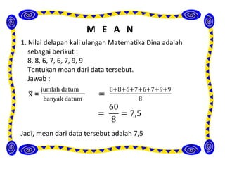 M E A N
1. Nilai delapan kali ulangan Matematika Dina adalah
   sebagai berikut :
   8, 8, 6, 7, 6, 7, 9, 9
   Tentukan mean dari data tersebut.
   Jawab :




Jadi, mean dari data tersebut adalah 7,5
 