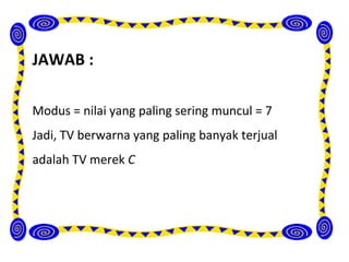 JAWAB :

Modus = nilai yang paling sering muncul = 7
Jadi, TV berwarna yang paling banyak terjual
adalah TV merek C
 