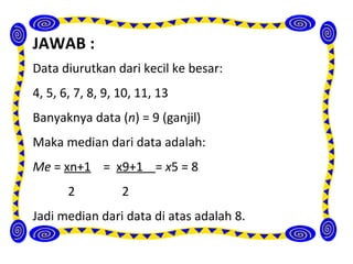 JAWAB :
Data diurutkan dari kecil ke besar:
4, 5, 6, 7, 8, 9, 10, 11, 13
Banyaknya data (n) = 9 (ganjil)
Maka median dari data adalah:
Me = xn+1 = x9+1 = x5 = 8
       2          2
Jadi median dari data di atas adalah 8.
 