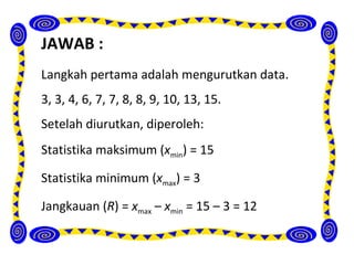 JAWAB :
Langkah pertama adalah mengurutkan data.
3, 3, 4, 6, 7, 7, 8, 8, 9, 10, 13, 15.
Setelah diurutkan, diperoleh:
Statistika maksimum (xmin) = 15

Statistika minimum (xmax) = 3

Jangkauan (R) = xmax – xmin = 15 – 3 = 12
 