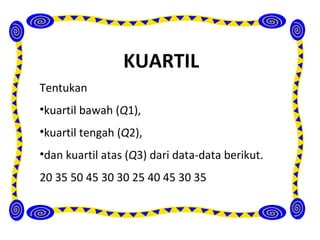 KUARTIL
Tentukan
•kuartil bawah (Q1),
•kuartil tengah (Q2),
•dan kuartil atas (Q3) dari data-data berikut.
20 35 50 45 30 30 25 40 45 30 35
 
