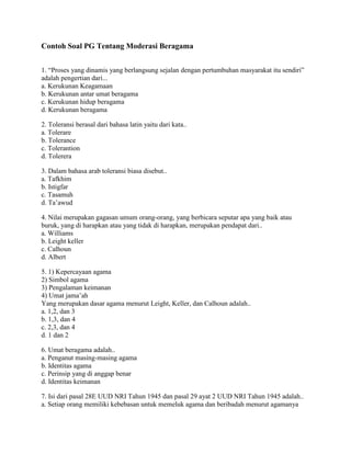 Contoh Soal PG Tentang Moderasi Beragama
1. “Proses yang dinamis yang berlangsung sejalan dengan pertumbuhan masyarakat itu sendiri”
adalah pengertian dari...
a. Kerukunan Keagamaan
b. Kerukunan antar umat beragama
c. Kerukunan hidup beragama
d. Kerukunan beragama
2. Toleransi berasal dari bahasa latin yaitu dari kata..
a. Tolerare
b. Tolerance
c. Tolerantion
d. Tolerera
3. Dalam bahasa arab toleransi biasa disebut..
a. Tafkhim
b. Istigfar
c. Tasamuh
d. Ta’awud
4. Nilai merupakan gagasan umum orang-orang, yang berbicara seputar apa yang baik atau
buruk, yang di harapkan atau yang tidak di harapkan, merupakan pendapat dari..
a. Williams
b. Leight keller
c. Calhoun
d. Albert
5. 1) Kepercayaan agama
2) Simbol agama
3) Pengalaman keimanan
4) Umat jama’ah
Yang merupakan dasar agama menurut Leight, Keller, dan Calhoun adalah..
a. 1,2, dan 3
b. 1,3, dan 4
c. 2,3, dan 4
d. 1 dan 2
6. Umat beragama adalah..
a. Penganut masing-masing agama
b. Identitas agama
c. Perinsip yang di anggap benar
d. Identitas keimanan
7. Isi dari pasal 28E UUD NRI Tahun 1945 dan pasal 29 ayat 2 UUD NRI Tahun 1945 adalah..
a. Setiap orang memiliki kebebasan untuk memeluk agama dan beribadah menurut agamanya
 