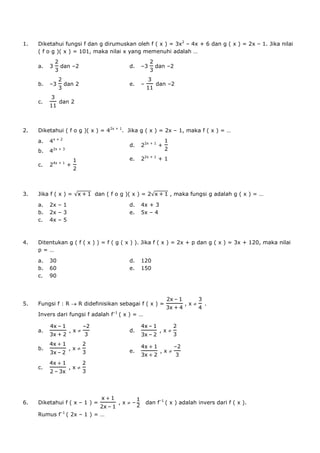 1.   Diketahui fungsi f dan g dirumuskan oleh f ( x ) = 3x2 – 4x + 6 dan g ( x ) = 2x – 1. Jika nilai
     ( f o g )( x ) = 101, maka nilai x yang memenuhi adalah …

     a.   3       dan –2                        d.   –3       dan –2


     b.   –3        dan 2                       e.   –        dan –2


     c.           dan 2




2.   Diketahui ( f o g )( x ) = 42x + 1. Jika g ( x ) = 2x – 1, maka f ( x ) = …
     a.   4x + 2
                                                d.   22x + 1 +
     b.   42x + 3
                                                e.   22x + 1 + 1
              4x + 1
     c.   2            +




3.   Jika f ( x ) =               dan ( f o g )( x ) = 2            , maka fungsi g adalah g ( x ) = …

     a.   2x – 1                                d.   4x + 3
     b.   2x – 3                                e.   5x – 4
     c.   4x – 5



4.   Ditentukan g ( f ( x ) ) = f ( g ( x ) ). Jika f ( x ) = 2x + p dan g ( x ) = 3x + 120, maka nilai
     p=…

     a.   30                                    d.   120
     b.   60                                    e.   150
     c.   90



                                                                       –
5.   Fungsi f : R           R didefinisikan sebagai f ( x ) =              ,x   .
     Invers dari fungsi f adalah f–1 ( x ) = …

                –            –                            –
     a.                ,x                       d.             ,x
                                                          –

     b.                ,x                                              –
                –                               e.             ,x


     c.                ,x
              –




6.   Diketahui f ( x – 1 ) =               ,x    –       dan f–1 ( x ) adalah invers dari f ( x ).
                                       –
     Rumus f–1 ( 2x – 1 ) = …
 