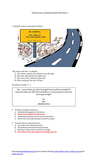 CONTOH SOAL UN BAHASA INGGRIS SMP PAKET 2
1. Read the notice on the picture below!
The notice tells that we should ....
A. slow down, anytime the animals cross the road
B. drive fast, the animals can attack you
C. take care of the animals in that area
D. drive carelessly for next 150 km.
This text for number 2 – 3
2. The short message is written to ....
A. tell what had happened in the lesson
B. inform the cancellation of the lesson
C. say that the professor will not come to the lesson
D. inform that the sender bad just arrived from Japan
3. From the text we understand that ....
A. the sender can’t attend the lesson
B. the professor will wait the lesson that day
C. Atar was in Japan when he sent the message
D. the professor was away when the message was sent
Kunjungi kotabandarlampung.com dan dapatkan berbagi contoh silabus rpp sd, silabus rpp smp dan
silabus rpp sma
Ava ....just to infom you that the English lesson will be cancelled for
tomorrow Wed, Jan 18th 2012 at 09.00 a.m. as the professor will arrive
from Japan tonight.
By:
Atar
085869767454
 