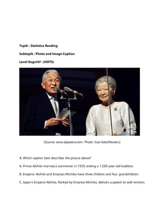 Topik : Statistics Reading
Subtopik : Photo and Image Caption
Level Kognitif : (HOTS)
(Source: www.aljazeera.com. Photo: Issei Kato/Reuters)
1. Which caption best describes the picture above?
A. Prince Akihito married a commoner in 1959, ending a 1,500-year-old tradition.
B. Emperor Akihito and Empress Michiko have three children and four grandchildren.
C. Japan's Emperor Akihito, flanked by Empress Michiko, delivers a speech to well-wishers.
 