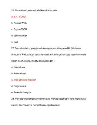 21. Normalisasi pertama kali dikemukakan oleh :
a. E.F. CODD
b. Niklaus Wirth
c. Boyce CODD
d. John Warnier
e. Isac
22. Sebuah relation yang jumlah kerangkapandatanya sedikit (Minimum
Amount of Redudancy), serta memberikan kemungkinan bagi user untuk mela
kukan insert, delete, modify disebut dengan :
a. Normalisasi
b. Anomalisasi
c. Well Structure Relation
d. Fragmentasi
e. Refential Integrity
23. Proses pengelompokan elemen data menjadi tabel-tabel yang menunjuka
n entity dan relasinya, merupakan pengertian dari :
 