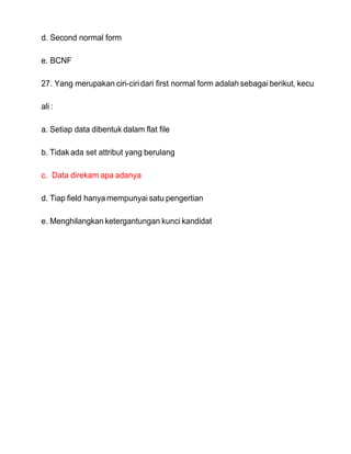 d. Second normal form
e. BCNF
27. Yang merupakan ciri-ciridari first normal form adalah sebagai berikut, kecu
ali :
a. Setiap data dibentuk dalam flat file
b. Tidak ada set attribut yang berulang
c. Data direkam apa adanya
d. Tiap field hanya mempunyai satu pengertian
e. Menghilangkan ketergantungan kunci kandidat
 